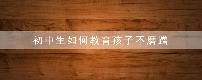 初中生如何教育孩子不磨蹭 改掉孩子磨蹭的方法